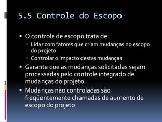 5.5 Controle do Escopo
 O controle de escopo trata de:
 Lidar com fatores que criam mudanças no escopo
do projeto
 Controlar o impacto destas mudanças
 Garante que as mudanças solicitadas sejam
processadas pelo controle integrado de
mudanças do projeto
 Mudanças não controladas são
freqüentemente chamadas de aumento de
escopo do projeto
 