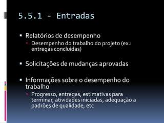 5.5.1 - Entradas
 Relatórios de desempenho
 Desempenho do trabalho do projeto (ex.:
entregas concluídas)
 Solicitações de mudanças aprovadas
 Informações sobre o desempenho do
trabalho
 Progresso, entregas, estimativas para
terminar, atividades iniciadas, adequação a
padrões de qualidade, etc
 