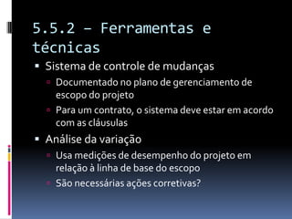 5.5.2 – Ferramentas e
técnicas
 Sistema de controle de mudanças
 Documentado no plano de gerenciamento de
escopo do projeto
 Para um contrato, o sistema deve estar em acordo
com as cláusulas
 Análise da variação
 Usa medições de desempenho do projeto em
relação à linha de base do escopo
 São necessárias ações corretivas?
 