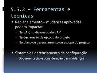 5.5.2 – Ferramentas e
técnicas
 Replanejamento – mudanças aprovadas
podem impactar:
 Na EAP, no dicionário da EAP
 Na declaração de escopo do projeto
 No plano de gerenciamento de escopo do projeto
 Sistema de gerenciamento de configuração
 Documentação e consideração das mudanças
 