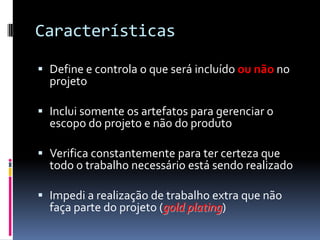 Características
 Define e controla o que será incluído ou não no
projeto
 Inclui somente os artefatos para gerenciar o
escopo do projeto e não do produto
 Verifica constantemente para ter certeza que
todo o trabalho necessário está sendo realizado
 Impedi a realização de trabalho extra que não
faça parte do projeto (gold plating)
 