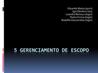 5 GERENCIAMENTO DE ESCOPO
Eduardo Matos (ejvm)
Igor Ebrahim (ies)
Leandro Reinaux (login)
PedroVinicio (login)
RodolfoVasconcelos (login)
 