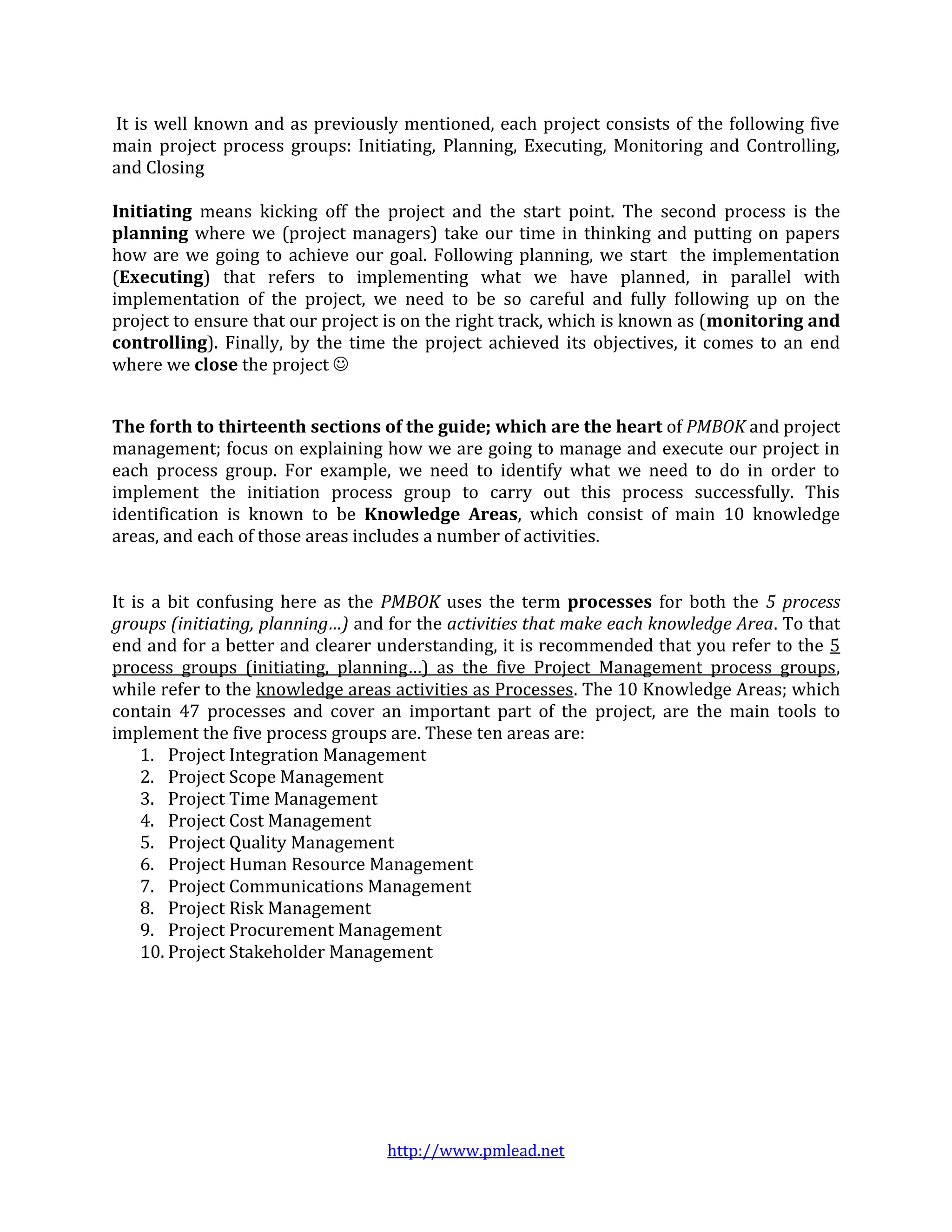 It is well known and as previously mentioned, each project consists of the following five
main project process groups: Initiating, Planning, Executing, Monitoring and Controlling,
and Closing

Initiating means kicking off the project and the start point. The second process is the
planning where we (project managers) take our time in thinking and putting on papers
how are we going to achieve our goal. Following planning, we start the implementation
(Executing) that refers to implementing what we have planned, in parallel with
implementation of the project, we need to be so careful and fully following up on the
project to ensure that our project is on the right track, which is known as (monitoring and
controlling). Finally, by the time the project achieved its objectives, it comes to an end
where we close the project 


The forth to thirteenth sections of the guide; which are the heart of PMBOK and project
management; focus on explaining how we are going to manage and execute our project in
each process group. For example, we need to identify what we need to do in order to
implement the initiation process group to carry out this process successfully. This
identification is known to be Knowledge Areas, which consist of main 10 knowledge
areas, and each of those areas includes a number of activities.


It is a bit confusing here as the PMBOK uses the term processes for both the 5 process
groups (initiating, planning…) and for the activities that make each knowledge Area. To that
end and for a better and clearer understanding, it is recommended that you refer to the 5
process groups (initiating, planning…) as the five Project Management process groups,
while refer to the knowledge areas activities as Processes. The 10 Knowledge Areas; which
contain 47 processes and cover an important part of the project, are the main tools to
implement the five process groups are. These ten areas are:
    1. Project Integration Management
    2. Project Scope Management
    3. Project Time Management
    4. Project Cost Management
    5. Project Quality Management
    6. Project Human Resource Management
    7. Project Communications Management
    8. Project Risk Management
    9. Project Procurement Management
    10. Project Stakeholder Management




                                  http://www.pmlead.net
 
