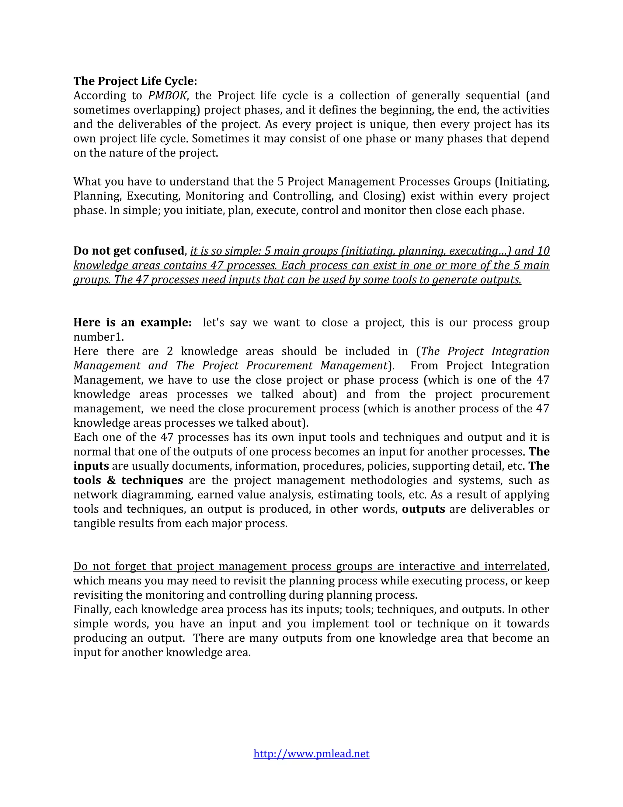 The Project Life Cycle:
According to PMBOK, the Project life cycle is a collection of generally sequential (and
sometimes overlapping) project phases, and it defines the beginning, the end, the activities
and the deliverables of the project. As every project is unique, then every project has its
own project life cycle. Sometimes it may consist of one phase or many phases that depend
on the nature of the project.

What you have to understand that the 5 Project Management Processes Groups (Initiating,
Planning, Executing, Monitoring and Controlling, and Closing) exist within every project
phase. In simple; you initiate, plan, execute, control and monitor then close each phase.


Do not get confused, it is so simple: 5 main groups (initiating, planning, executing…) and 10
knowledge areas contains 47 processes. Each process can exist in one or more of the 5 main
groups. The 47 processes need inputs that can be used by some tools to generate outputs.


Here is an example: let's say we want to close a project, this is our process group
number1.
Here there are 2 knowledge areas should be included in (The Project Integration
Management and The Project Procurement Management). From Project Integration
Management, we have to use the close project or phase process (which is one of the 47
knowledge areas processes we talked about) and from the project procurement
management, we need the close procurement process (which is another process of the 47
knowledge areas processes we talked about).
Each one of the 47 processes has its own input tools and techniques and output and it is
normal that one of the outputs of one process becomes an input for another processes. The
inputs are usually documents, information, procedures, policies, supporting detail, etc. The
tools & techniques are the project management methodologies and systems, such as
network diagramming, earned value analysis, estimating tools, etc. As a result of applying
tools and techniques, an output is produced, in other words, outputs are deliverables or
tangible results from each major process.


Do not forget that project management process groups are interactive and interrelated,
which means you may need to revisit the planning process while executing process, or keep
revisiting the monitoring and controlling during planning process.
Finally, each knowledge area process has its inputs; tools; techniques, and outputs. In other
simple words, you have an input and you implement tool or technique on it towards
producing an output. There are many outputs from one knowledge area that become an
input for another knowledge area.




                                   http://www.pmlead.net
 