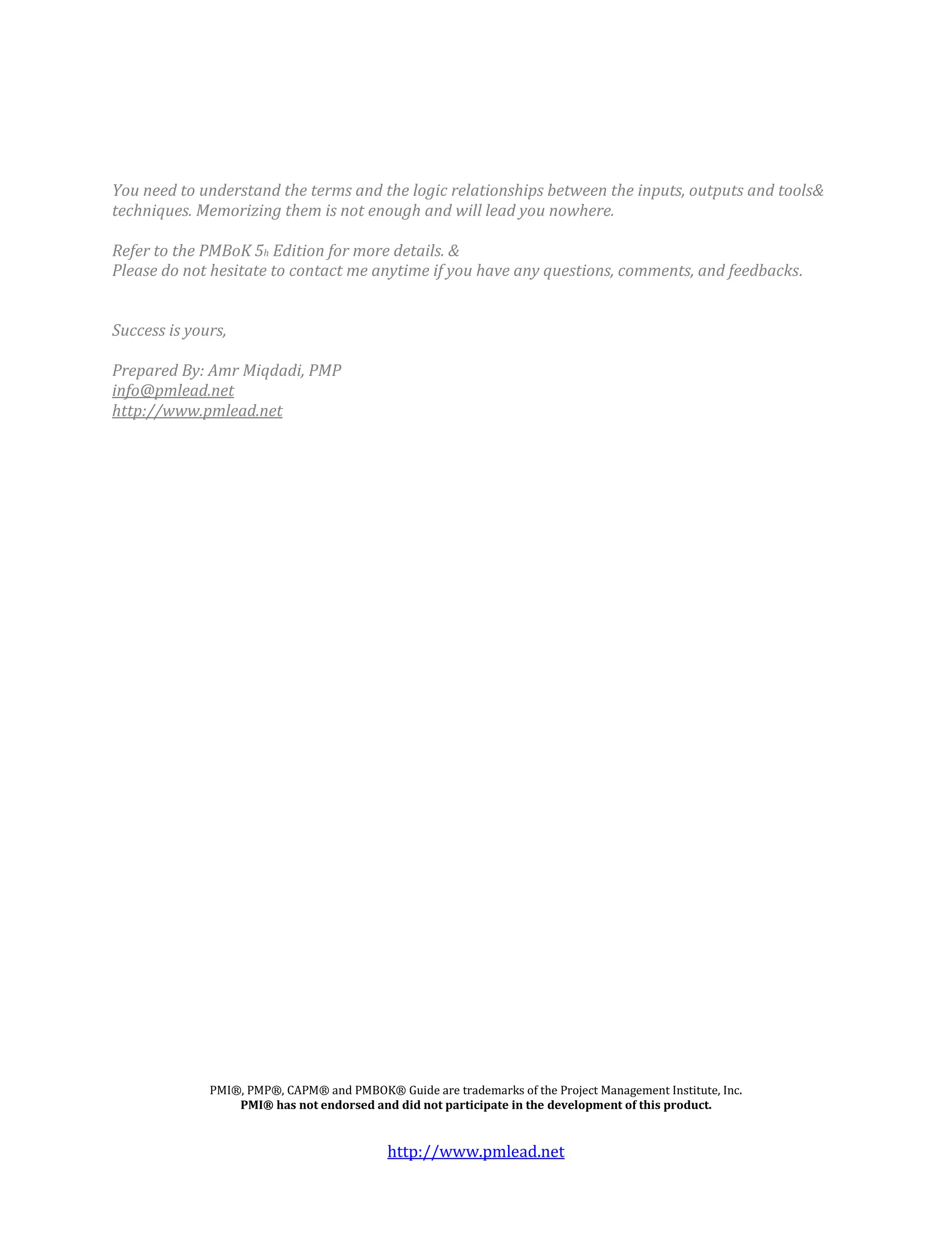 You need to understand the terms and the logic relationships between the inputs, outputs and tools&
techniques. Memorizing them is not enough and will lead you nowhere.

Refer to the PMBoK 5h Edition for more details. &
Please do not hesitate to contact me anytime if you have any questions, comments, and feedbacks.


Success is yours,

Prepared By: Amr Miqdadi, PMP
info@pmlead.net
http://www.pmlead.net




              PMI®, PMP®, CAPM® and PMBOK® Guide are trademarks of the Project Management Institute, Inc.
                  PMI® has not endorsed and did not participate in the development of this product.


                                            http://www.pmlead.net
 