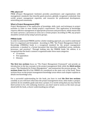 PMI, what is it?
PMI® (Project Management Institute) provides practitioners and organizations with
management standards that describe good practices, globally recognized credentials that
certify project management expertise, and resources for professional development,
networking and community.

What is Project Management (PM)?
Project Management is the application of knowledge, skills, tools, and techniques to project
activities in order to meet needed project's requirements. This application of knowledge
requires effective management of appropriate processes and procedures, which means that
we need a process / processes to carry out a certain project. According to PMI, any project
should be carried out by using 5 process groups.

PMBok Guide
In order to understand PMBOK and for a better studying approach, you need to understand
how it is organized and formulated. According to PMI, “the Project Management Body of
Knowledge (PMBOK®) Guide is a recognized standard for the project management
profession; a standard is a formal document that describes established norms, methods,
processes, and practices”. Through looking into the PMBOK Guide 5th edition, it is
recognized that the book's content is organized under three main categories:
     13 sections
     Five appendices
     Glossary


The first two sections focus on “The Project Management Framework” and provide an
introduction to the key concepts in the project management field, while the third section
covers “The Standards for Project Management " and summarizes the process groups. The
sections from 4 to 13 of the PMBOK are considered as the main core of the book. These
sections focus on the project management knowledge areas where each chapter explains in
details one knowledge area.

For a successful understanding for the book, you have to read the first two sections
carefully as you will learn what does the project management mean, what makes a project,
and how do we establish; guide and close a project. It is worth noting that you may find the
third section to be a bit confusing; however, you don’t need to worry as the more you go
ahead with the book, a clearer understanding you will get.




                                  http://www.pmlead.net
 