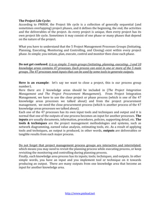 The Project Life Cycle:
According to PMBOK, the Project life cycle is a collection of generally sequential (and
sometimes overlapping) project phases, and it defines the beginning, the end, the activities
and the deliverables of the project. As every project is unique, then every project has its
own project life cycle. Sometimes it may consist of one phase or many phases that depend
on the nature of the project.

What you have to understand that the 5 Project Management Processes Groups (Initiating,
Planning, Executing, Monitoring and Controlling, and Closing) exist within every project
phase. In simple; you initiate, plan, execute, control and monitor then close each phase.


Do not get confused, it is so simple: 5 main groups (initiating, planning, executing…) and 10
knowledge areas contains 47 processes. Each process can exist in one or more of the 5 main
groups. The 47 processes need inputs that can be used by some tools to generate outputs.


Here is an example: let's say we want to close a project, this is our process group
number1.
Here there are 2 knowledge areas should be included in (The Project Integration
Management and The Project Procurement Management). From Project Integration
Management, we have to use the close project or phase process (which is one of the 47
knowledge areas processes we talked about) and from the project procurement
management, we need the close procurement process (which is another process of the 47
knowledge areas processes we talked about).
Each one of the 47 processes has its own input tools and techniques and output and it is
normal that one of the outputs of one process becomes an input for another processes. The
inputs are usually documents, information, procedures, policies, supporting detail, etc. The
tools & techniques are the project management methodologies and systems, such as
network diagramming, earned value analysis, estimating tools, etc. As a result of applying
tools and techniques, an output is produced, in other words, outputs are deliverables or
tangible results from each major process.


Do not forget that project management process groups are interactive and interrelated,
which means you may need to revisit the planning process while executing process, or keep
revisiting the monitoring and controlling during planning process.
Finally, each knowledge area process has its inputs; tools; techniques, and outputs. In other
simple words, you have an input and you implement tool or technique on it towards
producing an output. There are many outputs from one knowledge area that become an
input for another knowledge area.




                                   http://www.pmlead.net
 