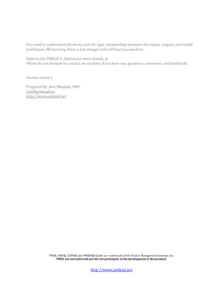 You need to understand the terms and the logic relationships between the inputs, outputs and tools&
techniques. Memorizing them is not enough and will lead you nowhere.

Refer to the PMBoK 5h Edition for more details. &
Please do not hesitate to contact me anytime if you have any questions, comments, and feedbacks.


Success is yours,

Prepared By: Amr Miqdadi, PMP
info@pmlead.net
http://www.pmlead.net




              PMI®, PMP®, CAPM® and PMBOK® Guide are trademarks of the Project Management Institute, Inc.
                  PMI® has not endorsed and did not participate in the development of this product.


                                            http://www.pmlead.net
 