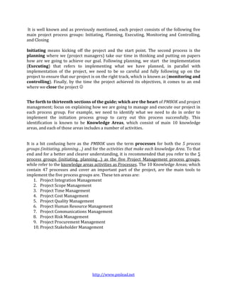http://www.pmlead.net
It is well known and as previously mentioned, each project consists of the following five
main project process groups: Initiating, Planning, Executing, Monitoring and Controlling,
and Closing
Initiating means kicking off the project and the start point. The second process is the
planning where we (project managers) take our time in thinking and putting on papers
how are we going to achieve our goal. Following planning, we start the implementation
(Executing) that refers to implementing what we have planned, in parallel with
implementation of the project, we need to be so careful and fully following up on the
project to ensure that our project is on the right track, which is known as (monitoring and
controlling). Finally, by the time the project achieved its objectives, it comes to an end
where we close the project 
The forth to thirteenth sections of the guide; which are the heart of PMBOK and project
management; focus on explaining how we are going to manage and execute our project in
each process group. For example, we need to identify what we need to do in order to
implement the initiation process group to carry out this process successfully. This
identification is known to be Knowledge Areas, which consist of main 10 knowledge
areas, and each of those areas includes a number of activities.
It is a bit confusing here as the PMBOK uses the term processes for both the 5 process
groups (initiating, planning…) and for the activities that make each knowledge Area. To that
end and for a better and clearer understanding, it is recommended that you refer to the 5
process groups (initiating, planning…) as the five Project Management process groups,
while refer to the knowledge areas activities as Processes. The 10 Knowledge Areas; which
contain 47 processes and cover an important part of the project, are the main tools to
implement the five process groups are. These ten areas are:
1. Project Integration Management
2. Project Scope Management
3. Project Time Management
4. Project Cost Management
5. Project Quality Management
6. Project Human Resource Management
7. Project Communications Management
8. Project Risk Management
9. Project Procurement Management
10. Project Stakeholder Management
 