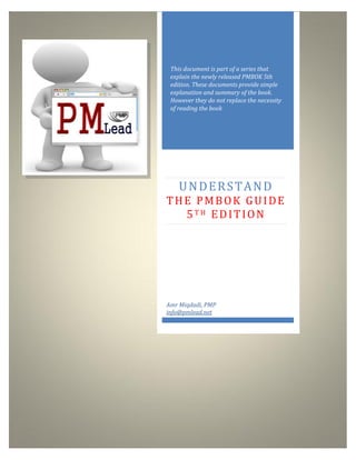 http://www.pmlead.net
This document is part of a series that
explain the newly released PMBOK 5th
edition. These documents provide simple
explanation and summary of the book.
However they do not replace the necessity
of reading the book
UNDERSTAND
THE PMBOK GUIDE
5T H EDITION
Amr Miqdadi, PMP
info@pmlead.net
 