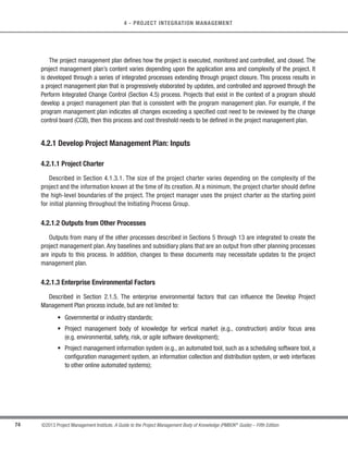 70 ©2013 Project Management Institute. A Guide to the Project Management Body of Knowledge (PMBOK®
Guide) – Fifth Edition
4 - PROJECT INTEGRATION MANAGEMENT
4.1.1.3 Agreements
Agreements are used to define initial intentions for a project. Agreements may take the form of contracts,
memorandums of understanding (MOUs), service level agreements (SLA), letter of agreements, letters of intent,
verbal agreements, email, or other written agreements. Typically, a contract is used when a project is being
performed for an external customer.
4.1.1.4 Enterprise Environmental Factors
Described in Section 2.1.5. The enterprise environmental factors that can influence the Develop Project Charter
process include, but are not limited to:
s Governmental standards, industry standards, or regulations (e.g. codes of conduct, quality standards,
or worker protection standards),
s Organizational culture and structure, and
s Marketplace conditions.
4.1.1.5 Organizational Process Assets
Described in Section 2.1.4. The organizational process assets that can influence the Develop Project Charter
process include, but are not limited to:
s Organizational standard processes, policies, and process definitions,
s Templates (e.g., project charter template), and
s Historical information and lessons learned knowledge base (e.g., projects, records, and documents; all
project closure information and documentation; information about both the results of previous project
selection decisions and previous project performance information; and information from the risk
management activity).
 