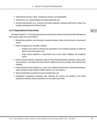 71
©2013 Project Management Institute. A Guide to the Project Management Body of Knowledge (PMBOK®
Guide) – Fifth Edition
4 - PROJECT INTEGRATION MANAGEMENT
4
4.1.2 Develop Project Charter: Tools and Techniques
4.1.2.1 Expert Judgment
Expert judgment is often used to assess the inputs used to develop the project charter. Expert judgment is
applied to all technical and management details during this process. Such expertise is provided by any group or
individual with specialized knowledge or training and is available from many sources, including:
s Other units within the organization,
s Consultants,
s Stakeholders, including customers or sponsors,
s Professional and technical associations,
s Industry groups,
s Subject matter experts (SME), and
s Project management office (PMO).
4.1.2.2 Facilitation Techniques
Facilitation techniques have broad application within project management processes and guide the
development of the project charter. Brainstorming, conflict resolution, problem solving, and meeting
management are examples of key techniques used by facilitators to help teams and individuals accomplish
project activities.
4.1.3 Develop Project Charter: Outputs
4.1.3.1 Project Charter
The project charter is the document issued by the project initiator or sponsor that formally authorizes the
existence of a project and provides the project manager with the authority to apply organizational resources to
project activities. It documents the business needs, assumptions, constraints, the understanding of the customer’s
needs and high-level requirements, and the new product, service, or result that it is intended to satisfy, such as:
 