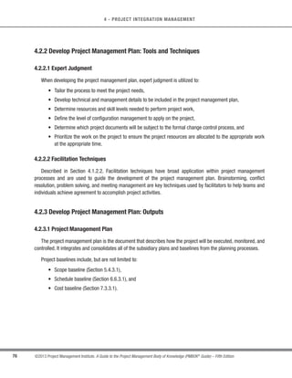 72 ©2013 Project Management Institute. A Guide to the Project Management Body of Knowledge (PMBOK®
Guide) – Fifth Edition
4 - PROJECT INTEGRATION MANAGEMENT
s Project purpose or justification,
s Measurable project objectives and related success criteria,
s High-level requirements,
s Assumptions and constraints,
s High-level project description and boundaries,
s High-level risks,
s Summary milestone schedule,
s Summary budget,
s Stakeholder list,
s Project approval requirements (i.e., what constitutes project success, who decides the project is
successful, and who signs off on the project),
s Assigned project manager, responsibility, and authority level, and
s Name and authority of the sponsor or other person(s) authorizing the project charter.
4.2 Develop Project Management Plan
Develop Project Management Plan is the process of defining, preparing, and coordinating all subsidiary plans
and integrating them into a comprehensive project management plan. The key benefit of this process is a central
document that defines the basis of all project work. The inputs, tools and techniques, and outputs for this process
are depicted in Figure 4-4. Figure 4-5 depicts the data flow diagram of the process.
Inputs Tools  Techniques Outputs
.1 Project charter
.2 Outputs from other
processes
.3 Enterprise environmental
factors
.4 Organizational process
assets
.1 Expert judgment
.2 Facilitation techniques
.1 Project management plan
Figure 4-3. Develop Project Charter Data Flow Diagram
 