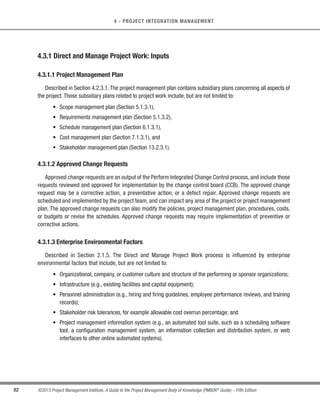 76 ©2013 Project Management Institute. A Guide to the Project Management Body of Knowledge (PMBOK®
Guide) – Fifth Edition
4 - PROJECT INTEGRATION MANAGEMENT
4.2.2 Develop Project Management Plan: Tools and Techniques
4.2.2.1 Expert Judgment
When developing the project management plan, expert judgment is utilized to:
s Tailor the process to meet the project needs,
s Develop technical and management details to be included in the project management plan,
s Determine resources and skill levels needed to perform project work,
s Define the level of configuration management to apply on the project,
s Determine which project documents will be subject to the formal change control process, and
s Prioritize the work on the project to ensure the project resources are allocated to the appropriate work
at the appropriate time.
4.2.2.2 Facilitation Techniques
Described in Section 4.1.2.2. Facilitation techniques have broad application within project management
processes and are used to guide the development of the project management plan. Brainstorming, conflict
resolution, problem solving, and meeting management are key techniques used by facilitators to help teams and
individuals achieve agreement to accomplish project activities.
4.2.3 Develop Project Management Plan: Outputs
4.2.3.1 Project Management Plan
The project management plan is the document that describes how the project will be executed, monitored, and
controlled. It integrates and consolidates all of the subsidiary plans and baselines from the planning processes.
Project baselines include, but are not limited to:
s Scope baseline (Section 5.4.3.1),
s Schedule baseline (Section 6.6.3.1), and
s Cost baseline (Section 7.3.3.1).
 