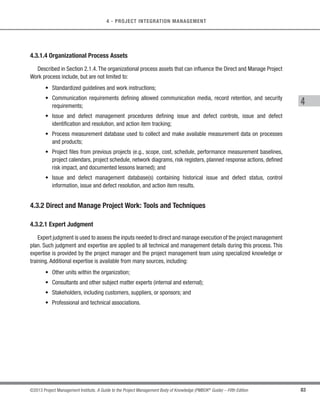 77
©2013 Project Management Institute. A Guide to the Project Management Body of Knowledge (PMBOK®
Guide) – Fifth Edition
4 - PROJECT INTEGRATION MANAGEMENT
4
Subsidiary plans include, but are not limited to:
s Scope management plan (Section 5.1.3.1),
s Requirements management plan (Section 5.1.3.2),
s Schedule management plan (Section 6.1.3.1),
s Cost management plan (Section 7.1.3.1),
s Quality management plan (Section 8.1.3.1),
s Process improvement plan (Section 8.1.3.2),
s Human resource management plan (Section 9.1.3.1),
s Communications management plan (Section 10.1.3.1),
s Risk management plan (Section 11.1.3.1),
s Procurement management plan (Section 12.1.3.1), and
s Stakeholder management plan (Section 13.2.3.1).
Among other things, the project management plan may also include the following:
s Life cycle selected for the project and the processes that will be applied to each phase;
s Details of the tailoring decisions specified by the project management team as follows:
○ Project management processes selected by the project management team,
○ Level of implementation for each selected process,
○ Descriptions of the tools and techniques to be used for accomplishing those processes, and
○ Description of how the selected processes will be used to manage the specific project, including
the dependencies and interactions among those processes and the essential inputs and outputs.
s Description of how work will be executed to accomplish the project objectives;
s Change management plan that documents how changes will be monitored and controlled;
s Configuration management plan that documents how configuration management will be performed;
s Description of how the integrity of the project baselines will be maintained;
s Requirements and techniques for communication among stakeholders; and
s Key management reviews for content, the extent of, and timing to address, open issues and pending
decisions.
 