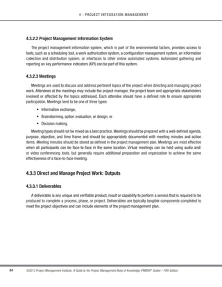 78 ©2013 Project Management Institute. A Guide to the Project Management Body of Knowledge (PMBOK®
Guide) – Fifth Edition
4 - PROJECT INTEGRATION MANAGEMENT
The project management plan may be either summary level or detailed, and may be composed of one or more
subsidiary plans. Each of the subsidiary plans is detailed to the extent required by the specific project. Once the
project management plan is baselined, it may only be changed when a change request is generated and approved
through the Perform Integrated Change Control process.
While the project management plan is one of the primary documents used to manage the project, other project
documents are also used. These other documents are not part of the project management plan. Table 4-1 is a
representative list of the project management plan components and project documents.
Table 4-1 Differentiation Between the Project Management Plan and Project Documents
Project Documents
Project Management Plan
Change management plan
Communications management plan
Configuration management plan
Cost baseline
Cost management plan
Human resource management plan
Process improvement plan
Procurement management plan
Scope baseline
(Project scope statement
(WBS
(WBS dictionary
Quality management plan
Requirements management plan
Risk management plan
Schedule baseline
Schedule management plan
Scope management plan
Stakeholder management plan
Activity attributes
Activity cost estimates
Activity duration estimates
Activity list
Activity resource requirements
Agreements
Basis of estimates
Change log
Change requests
Forecasts
(Cost forecast
(Schedule forecast
Issue log
Milestone list
Procurement documents
Procurement statement of work
Project calendars
Project charter
Project funding requirements
Project schedule
Project schedule network diagrams
Project staff assignments
Project statement of work
Quality checklists
Quality control measurements
Quality metrics
Requirements documentation
Requirements traceability matrix
Resource breakdown structure
Resource calendars
Risk register
Schedule data
Seller proposals
Source selection criteria
Stakeholder register
Team performance assessments
Work performance data
Work performance information
Work performance reports
 
