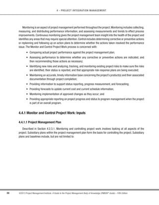 81
©2013 Project Management Institute. A Guide to the Project Management Body of Knowledge (PMBOK®
Guide) – Fifth Edition
4 - PROJECT INTEGRATION MANAGEMENT
4
s Implement the planned methods and standards;
s Establish and manage project communication channels, both external and internal to the project team;
s Generate work performance data, such as cost, schedule, technical and quality progress, and status to
facilitate forecasting;
s Issue change requests and implement approved changes into the project’s scope,plans,and environment;
s Manage risks and implement risk response activities;
s Manage sellers and suppliers;
s Manage stakeholders and their engagement; and
s Collect and document lessons learned and implement approved process improvement activities.
The project manager, along with the project management team, directs the performance of the planned project
activities and manages the various technical and organizational interfaces that exist within the project. The project
manager should also manage any unplanned activities and determine the appropriate course of action. The Direct
and Manage Project Work process is directly affected by the project application area. Deliverables are produced
as outputs from processes performed to accomplish the project work as planned and scheduled in the project
management plan.
During project execution,the work performance data is collected and appropriately actioned and communicated.
Work performance data includes information about the completion status of deliverables and other relevant
details about project performance. The work performance data will also be used as an input to the Monitoring and
Controlling Process Group.
Direct and Manage ProjectWork also requires review of the impact of all project changes and the implementation
of approved changes:
s Corrective action—An intentional activity that realigns the performance of the project work with the
project management plan;
s Preventive action—An intentional activity that ensures the future performance of the project work is
aligned with the project management plan; and/or
t Defect repair—An intentional activity to modify a nonconforming product or product component.
 