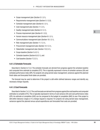 82 ©2013 Project Management Institute. A Guide to the Project Management Body of Knowledge (PMBOK®
Guide) – Fifth Edition
4 - PROJECT INTEGRATION MANAGEMENT
4.3.1 Direct and Manage Project Work: Inputs
4.3.1.1 Project Management Plan
Described in Section 4.2.3.1.The project management plan contains subsidiary plans concerning all aspects of
the project. Those subsidiary plans related to project work include, but are not limited to:
s Scope management plan (Section 5.1.3.1),
s Requirements management plan (Section 5.1.3.2),
s Schedule management plan (Section 6.1.3.1),
s Cost management plan (Section 7.1.3.1), and
s Stakeholder management plan (Section 13.2.3.1).
4.3.1.2 Approved Change Requests
Approved change requests are an output of the Perform Integrated Change Control process, and include those
requests reviewed and approved for implementation by the change control board (CCB). The approved change
request may be a corrective action, a preventative action, or a defect repair. Approved change requests are
scheduled and implemented by the project team, and can impact any area of the project or project management
plan. The approved change requests can also modify the policies, project management plan, procedures, costs,
or budgets or revise the schedules. Approved change requests may require implementation of preventive or
corrective actions.
4.3.1.3 Enterprise Environmental Factors
Described in Section 2.1.5. The Direct and Manage Project Work process is influenced by enterprise
environmental factors that include, but are not limited to:
s Organizational, company, or customer culture and structure of the performing or sponsor organizations;
s Infrastructure (e.g., existing facilities and capital equipment);
s Personnel administration (e.g., hiring and firing guidelines, employee performance reviews, and training
records);
s Stakeholder risk tolerances, for example allowable cost overrun percentage; and
s Project management information system (e.g., an automated tool suite, such as a scheduling software
tool, a configuration management system, an information collection and distribution system, or web
interfaces to other online automated systems).
 