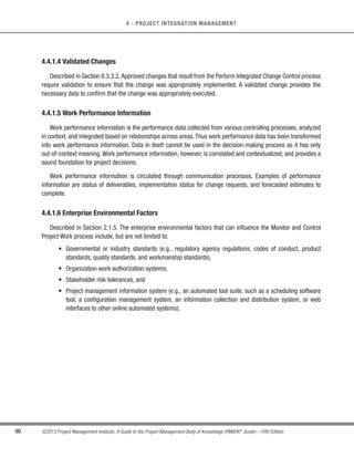 83
©2013 Project Management Institute. A Guide to the Project Management Body of Knowledge (PMBOK®
Guide) – Fifth Edition
4 - PROJECT INTEGRATION MANAGEMENT
4
4.3.1.4 Organizational Process Assets
Described in Section 2.1.4.The organizational process assets that can influence the Direct and Manage Project
Work process include, but are not limited to:
s Standardized guidelines and work instructions;
s Communication requirements defining allowed communication media, record retention, and security
requirements;
s Issue and defect management procedures defining issue and defect controls, issue and defect
identification and resolution, and action item tracking;
s Process measurement database used to collect and make available measurement data on processes
and products;
s Project files from previous projects (e.g., scope, cost, schedule, performance measurement baselines,
project calendars, project schedule, network diagrams, risk registers, planned response actions, defined
risk impact, and documented lessons learned); and
s Issue and defect management database(s) containing historical issue and defect status, control
information, issue and defect resolution, and action item results.
4.3.2 Direct and Manage Project Work: Tools and Techniques
4.3.2.1 Expert Judgment
Expert judgment is used to assess the inputs needed to direct and manage execution of the project management
plan. Such judgment and expertise are applied to all technical and management details during this process. This
expertise is provided by the project manager and the project management team using specialized knowledge or
training. Additional expertise is available from many sources, including:
s Other units within the organization;
s Consultants and other subject matter experts (internal and external);
s Stakeholders, including customers, suppliers, or sponsors; and
s Professional and technical associations.
 