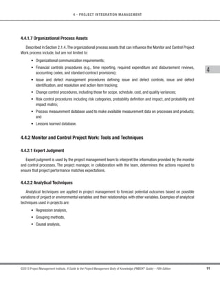 84 ©2013 Project Management Institute. A Guide to the Project Management Body of Knowledge (PMBOK®
Guide) – Fifth Edition
4 - PROJECT INTEGRATION MANAGEMENT
4.3.2.2 Project Management Information System
The project management information system, which is part of the environmental factors, provides access to
tools, such as a scheduling tool, a work authorization system, a configuration management system, an information
collection and distribution system, or interfaces to other online automated systems. Automated gathering and
reporting on key performance indicators (KPI) can be part of this system.
4.3.2.3 Meetings
Meetings are used to discuss and address pertinent topics of the project when directing and managing project
work. Attendees at the meetings may include the project manager, the project team and appropriate stakeholders
involved or affected by the topics addressed. Each attendee should have a defined role to ensure appropriate
participation. Meetings tend to be one of three types:
s Information exchange;
s Brainstorming, option evaluation, or design; or
s Decision making.
Meeting types should not be mixed as a best practice. Meetings should be prepared with a well-defined agenda,
purpose, objective, and time frame and should be appropriately documented with meeting minutes and action
items. Meeting minutes should be stored as defined in the project management plan. Meetings are most effective
when all participants can be face-to-face in the same location. Virtual meetings can be held using audio and/
or video conferencing tools, but generally require additional preparation and organization to achieve the same
effectiveness of a face-to-face meeting.
4.3.3 Direct and Manage Project Work: Outputs
4.3.3.1 Deliverables
A deliverable is any unique and verifiable product, result or capability to perform a service that is required to be
produced to complete a process, phase, or project. Deliverables are typically tangible components completed to
meet the project objectives and can include elements of the project management plan.
 