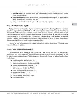 86 ©2013 Project Management Institute. A Guide to the Project Management Body of Knowledge (PMBOK®
Guide) – Fifth Edition
4 - PROJECT INTEGRATION MANAGEMENT
s Human resource management plan,
s Communications management plan,
s Risk management plan,
s Procurement management plan,
s Stakeholder management plan, and
s Project baselines.
4.3.3.5 Project Documents Updates
Project documents that may be updated include, but are not limited to:
s Requirements documentation,
s Project logs (issues, assumptions, etc.),
s Risk register, and
s Stakeholder register.
4.4 Monitor and Control Project Work
Monitor and Control Project Work is the process of tracking, reviewing, and reporting the progress to meet the
performance objectives defined in the project management plan. The key benefit of this process is that it allows
stakeholders to understand the current state of the project, the steps taken, and budget, schedule, and scope
forecasts. The inputs, tools and techniques, and outputs for this process are depicted in Figure 4-8. Figure 4-9
depicts the data flow diagram of the process.
Inputs Tools  Techniques Outputs
.1 Project management plan
.2 Schedule forecasts
.3 Cost forecasts
.4 Validated changes
.5 Work performance
information
.6 Enterprise environmental
factors
.7 Organizational process
assets
.1 Expert judgment
.2 Analytical techniques
.3 Project management
information system
.4 Meetings
.1 Change requests
.2 Work performance
reports
.3 Project management
plan updates
.4 Project documents
updates
Figure 4-8. Monitor and Control Project Work: Inputs, Tools  Techniques, and Outputs
 