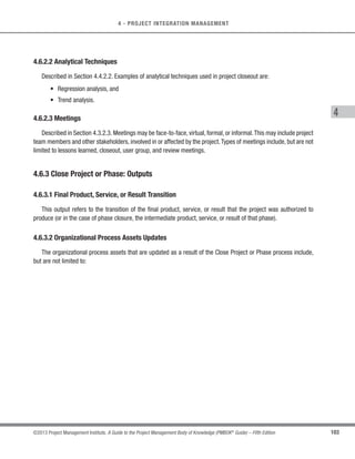88 ©2013 Project Management Institute. A Guide to the Project Management Body of Knowledge (PMBOK®
Guide) – Fifth Edition
4 - PROJECT INTEGRATION MANAGEMENT
Monitoring is an aspect of project management performed throughout the project.Monitoring includes collecting,
measuring, and distributing performance information, and assessing measurements and trends to effect process
improvements. Continuous monitoring gives the project management team insight into the health of the project and
identifies any areas that may require special attention.Control includes determining corrective or preventive actions
or replanning and following up on action plans to determine whether the actions taken resolved the performance
issue. The Monitor and Control Project Work process is concerned with:
s Comparing actual project performance against the project management plan;
s Assessing performance to determine whether any corrective or preventive actions are indicated, and
then recommending those actions as necessary;
s Identifying new risks and analyzing, tracking, and monitoring existing project risks to make sure the risks
are identified, their status is reported, and that appropriate risk response plans are being executed;
s Maintaining an accurate, timely information base concerning the project’s product(s) and their associated
documentation through project completion;
s Providing information to support status reporting, progress measurement, and forecasting;
s Providing forecasts to update current cost and current schedule information;
s Monitoring implementation of approved changes as they occur; and
s Providing appropriate reporting on project progress and status to program management when the project
is part of an overall program.
4.4.1 Monitor and Control Project Work: Inputs
4.4.1.1 Project Management Plan
Described in Section 4.2.3.1. Monitoring and controlling project work involves looking at all aspects of the
project. Subsidiary plans within the project management plan form the basis for controlling the project. Subsidiary
plans and baselines include, but are not limited to:
 