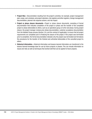89
©2013 Project Management Institute. A Guide to the Project Management Body of Knowledge (PMBOK®
Guide) – Fifth Edition
4 - PROJECT INTEGRATION MANAGEMENT
4
s Scope management plan (Section 5.1.3.1),
s Requirements management plan (Section 5.1.3.2),
s Schedule management plan (Section 6.1.3.1),
s Cost management plan (Section 7.1.3.1),
s Quality management plan (Section 8.1.3.1),
s Process improvement plan (Section 8.1.3.2),
s Human resource management plan (Section 9.1.3.1),
s Communications management plan (Section 10.1.3.1),
s Risk management plan (Section 11.1.3.1),
s Procurement management plan (Section 12.1.3.1),
s Stakeholder management plan (Section 13.2.3.1),
s Scope baseline (Section 5.4.3.1),
s Schedule baseline (Section 6.6.3.1), and
s Cost baseline (Section 7.3.3.1).
4.4.1.2 Schedule Forecasts
Described in Section 6.7.3.2. The schedule forecasts are derived from progress against the schedule baseline
and computed time estimate to complete (ETC). This is typically expressed in terms of schedule variance (SV) and
schedule performance index (SPI). For projects not using earned value management, variances against the planned
finish dates and forecasted finish dates are provided.
The forecast may be used to determine if the project is still within defined tolerance ranges and identify any
necessary change requests.
4.4.1.3 Cost Forecasts
DescribedinSection7.4.3.2.Thecostforecastsarederivedfromprogressagainstthecostbaselineandcomputed
estimates to complete (ETC). This is typically expressed in terms of cost variance (CV) and cost performance index
(CPI). An estimate at completion (EAC) can be compared to the budget at completion (BAC) to see if the project is
still within tolerance ranges or if a change request is required. For projects not using earned value management,
variances against the planned versus actual expenditures and forecasted final costs are provided.
 