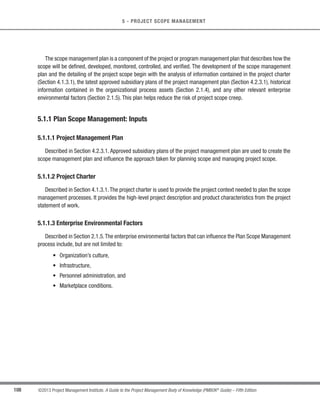 93
©2013 Project Management Institute. A Guide to the Project Management Body of Knowledge (PMBOK®
Guide) – Fifth Edition
4 - PROJECT INTEGRATION MANAGEMENT
4
t Corrective action—An intentional activity that realigns the performance of the project work with the
project management plan;
t Preventive action—An intentional activity that ensures the future performance of the project work is
aligned with the project management plan; and
t Defect repair—An intentional activity to modify a nonconforming product or product component.
4.4.3.2 Work Performance Reports
Work performance reports are the physical or electronic representation of work performance information
compiled in project documents, intended to generate decisions, actions, or awareness. Project information may be
communicated verbally from person to person. However, in order to record, store, and sometimes distribute work
performance information, a physical or electronic representation in the form of project documents is required.Work
performance reports are a subset of project documents, which are intended to create awareness and generate
decisions or actions. Specific work performance metrics may be defined at the start of the project and included in
the normal work performance reports provided to key stakeholders.
Examples of work performance reports include status reports, memos, justifications, information notes,
recommendations, and updates.
4.4.3.3 Project Management Plan Updates
Changes identified during the Monitor and Control Project Work process may affect the overall project
management plan.These changes, after being processed through the appropriate change control process can lead
to project management plan updates. Project management plan elements that may be updated include, but are
not limited to:
s Scope management plan (Section 5.1.3.1),
s Requirements management plan (Section 5.1.3.2),
s Schedule management plan (Section 6.1.3.1),
s Cost management plan (Section 7.1.3.1),
s Quality management plan (Section 8.1.3.1),
s Scope baseline (Section 5.4.3.1),
s Schedule baseline (Section 6.6.3.1), and
s Cost baseline (Section 7.3.3.1).
 