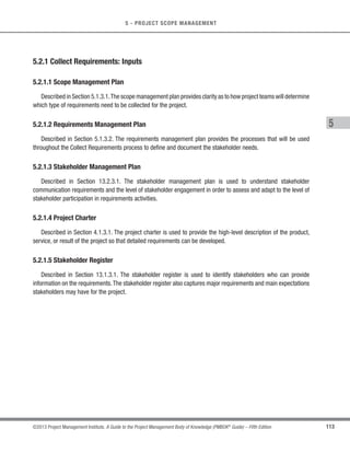 96 ©2013 Project Management Institute. A Guide to the Project Management Body of Knowledge (PMBOK®
Guide) – Fifth Edition
4 - PROJECT INTEGRATION MANAGEMENT
The Perform Integrated Change Control process is conducted from project inception through completion and is
the ultimate responsibility of the project manager. The project management plan, the project scope statement, and
other deliverables are maintained by carefully and continuously managing changes, either by rejecting changes
or by approving changes, thereby assuring that only approved changes are incorporated into a revised baseline.
Changes may be requested by any stakeholder involved with the project. Although changes may be initiated
verbally, they should be recorded in written form and entered into the change management and/or configuration
management system. Change requests are subject to the process specified in the change control and configuration
control systems.Those change request processes may require information on estimated time impacts and estimated
cost impacts.
Every documented change request needs to be either approved or rejected by a responsible individual, usually
the project sponsor or project manager.The responsible individual will be identified in the project management plan
or by organizational procedures. When required, the Perform Integrated Change Control process includes a change
control board (CCB), which is a formally chartered group responsible for reviewing, evaluating, approving, delaying,
or rejecting changes to the project, and for recording and communicating such decisions. Approved change
requests can require new or revised cost estimates, activity sequences, schedule dates, resource requirements,
and analysis of risk response alternatives. These changes can require adjustments to the project management
plan and other project documents. The applied level of change control is dependent upon the application area,
complexity of the specific project, contract requirements, and the context and environment in which the project is
performed. Customer or sponsor approval may be required for certain change requests after CCB approval, unless
they are part of the CCB.
Configuration control is focused on the specification of both the deliverables and the processes; while change
control is focused on identifying, documenting, and approving or rejecting changes to the project documents,
deliverables, or baselines.
Some of the configuration management activities included in the Perform Integrated Change Control process
are as follows:
t Configuration identification. Identification and selection of a configuration item to provide the basis for
which the product configuration is defined and verified, products and documents are labeled, changes
are managed, and accountability is maintained.
 