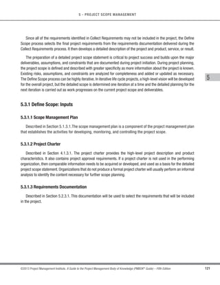 102 ©2013 Project Management Institute. A Guide to the Project Management Body of Knowledge (PMBOK®
Guide) – Fifth Edition
4 - PROJECT INTEGRATION MANAGEMENT
4.6.1 Close Project or Phase: Inputs
4.6.1.1 Project Management Plan
Described in Section 4.2.3.1. The project management plan becomes the agreement between the project
manager and project sponsor, defining what constitutes project completion.
4.6.1.2 Accepted Deliverables
Described in Section 5.5. Accepted deliverables may include approved product specifications, delivery
receipts, and work performance documents. Partial or interim deliverables may also be included for phased or
cancelled projects.
4.6.1.3 Organizational Process Assets
Described in Section 2.1.4. The organizational process assets that can influence the Close Project or Phase
process include, but are not limited to:
s Project or phase closure guidelines or requirements (e.g., administrative procedures, project audits,
project evaluations, and transition criteria); and
s Historical information and lessons learned knowledge base (e.g., project records and documents, all
project closure information and documentation, information about both the results of previous project
selection decisions and previous project performance information,and information from risk management
activities).
4.6.2 Close Project or Phase: Tools and Techniques
4.6.2.1 Expert Judgment
Expert judgment is applied when performing administrative closure activities. These experts ensure the project
or phase closure is performed to the appropriate standards. Expertise is available from many sources, including
but not limited to
s Other project managers within the organization,
s Project management office (PMO), and
s Professional and technical associations.
 