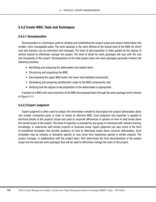 108 ©2013 Project Management Institute. A Guide to the Project Management Body of Knowledge (PMBOK®
Guide) – Fifth Edition
5 - PROJECT SCOPE MANAGEMENT
The scope management plan is a component of the project or program management plan that describes how the
scope will be defined, developed, monitored, controlled, and verified. The development of the scope management
plan and the detailing of the project scope begin with the analysis of information contained in the project charter
(Section 4.1.3.1), the latest approved subsidiary plans of the project management plan (Section 4.2.3.1), historical
information contained in the organizational process assets (Section 2.1.4), and any other relevant enterprise
environmental factors (Section 2.1.5). This plan helps reduce the risk of project scope creep.
5.1.1 Plan Scope Management: Inputs
5.1.1.1 Project Management Plan
Described in Section 4.2.3.1. Approved subsidiary plans of the project management plan are used to create the
scope management plan and influence the approach taken for planning scope and managing project scope.
5.1.1.2 Project Charter
Described in Section 4.1.3.1.The project charter is used to provide the project context needed to plan the scope
management processes. It provides the high-level project description and product characteristics from the project
statement of work.
5.1.1.3 Enterprise Environmental Factors
Described in Section 2.1.5.The enterprise environmental factors that can influence the Plan Scope Management
process include, but are not limited to:
s Organization’s culture,
s Infrastructure,
s Personnel administration, and
s Marketplace conditions.
 