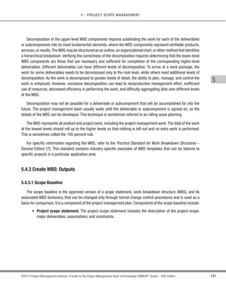111
©2013 Project Management Institute. A Guide to the Project Management Body of Knowledge (PMBOK®
Guide) – Fifth Edition
5 - PROJECT SCOPE MANAGEMENT
5
Inputs Tools  Techniques Outputs
.1 Scope management plan
.2 Requirements
management plan
.3 Stakeholder management
plan
.4 Project charter
.5 Stakeholder register
.1 Interviews
.2 Focus groups
.3 Facilitated workshops
.4 Group creativity
techniques
.5 Group decision-making
techniques
.6 Questionnaires and
surveys
.7 Observations
.8 Prototypes
.9 Benchmarking
.10 Context diagrams
.11 Document analysis
.1 Requirements
documentation
.2 Requirements traceability
matrix
Figure 5-4. Collect Requirements: Inputs, Tools  Techniques, and Outputs
C 