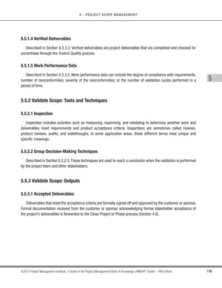 112 ©2013 Project Management Institute. A Guide to the Project Management Body of Knowledge (PMBOK®
Guide) – Fifth Edition
5 - PROJECT SCOPE MANAGEMENT
The project’s success is directly influenced by active stakeholder involvement in the discovery and decomposition
of needs into requirements and by the care taken in determining, documenting, and managing the requirements
of the product, service, or result of the project. Requirements include conditions or capabilities that are to be
met by the project or present in the product, service, or result to satisfy an agreement or other formally imposed
specification. Requirements include the quantified and documented needs and expectations of the sponsor,
customer, and other stakeholders. These requirements need to be elicited, analyzed, and recorded in enough detail
to be included in the scope baseline and to be measured once project execution begins. Requirements become
the foundation of the WBS. Cost, schedule, quality planning, and sometimes procurement are all based upon
these requirements. The development of requirements begins with an analysis of the information contained in the
project charter (Section 4.1.3.1), the stakeholder register (Section 13.1.3.1) and the stakeholder management plan
(Section 13.2.3.1).
Many organizations categorize requirements into different types, such as business and technical solutions, the
former referring to stakeholder needs and the latter as to how those needs will be implemented. Requirements can
be grouped into classifications allowing for further refinement and detail as the requirements are elaborated.These
classifications include:
s Business requirements, which describe the higher-level needs of the organization as a whole, such as the
business issues or opportunities, and reasons why a project has been undertaken.
s Stakeholder requirements, which describe needs of a stakeholder or stakeholder group.
s Solution requirements, which describe features, functions, and characteristics of the product, service,
or result that will meet the business and stakeholder requirements. Solution requirements are further
grouped into functional and nonfunctional requirements:
○ Functional requirements describe the behaviors of the product. Examples include processes,
data, and interactions with the product.
○ Nonfunctional requirements supplement functional requirements and describe the environmental
conditions or qualities required for the product to be effective. Examples include: reliability,
security, performance, safety, level of service, supportability, retention/purge, etc.
s Transition requirements describe temporary capabilities, such as data conversion and training
requirements, needed to transition from the current “as-is” state to the future “to-be” state.
s Project requirements, which describe the actions, processes, or other conditions the project needs
to meet.
s Quality requirements,which capture any condition or criteria needed to validate the successful completion
of a project deliverable or fulfillment of other project requirements.
 