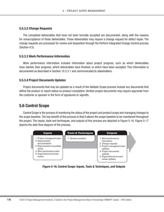 113
©2013 Project Management Institute. A Guide to the Project Management Body of Knowledge (PMBOK®
Guide) – Fifth Edition
5 - PROJECT SCOPE MANAGEMENT
5
5.2.1 Collect Requirements: Inputs
5.2.1.1 Scope Management Plan
Described in Section 5.1.3.1.The scope management plan provides clarity as to how project teams will determine
which type of requirements need to be collected for the project.
5.2.1.2 Requirements Management Plan
Described in Section 5.1.3.2. The requirements management plan provides the processes that will be used
throughout the Collect Requirements process to define and document the stakeholder needs.
5.2.1.3 Stakeholder Management Plan
Described in Section 13.2.3.1. The stakeholder management plan is used to understand stakeholder
communication requirements and the level of stakeholder engagement in order to assess and adapt to the level of
stakeholder participation in requirements activities.
5.2.1.4 Project Charter
Described in Section 4.1.3.1. The project charter is used to provide the high-level description of the product,
service, or result of the project so that detailed requirements can be developed.
5.2.1.5 Stakeholder Register
Described in Section 13.1.3.1. The stakeholder register is used to identify stakeholders who can provide
information on the requirements.The stakeholder register also captures major requirements and main expectations
stakeholders may have for the project.
 