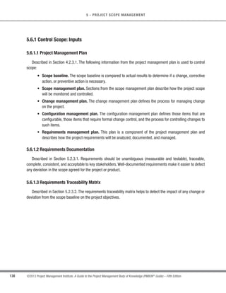 115
©2013 Project Management Institute. A Guide to the Project Management Body of Knowledge (PMBOK®
Guide) – Fifth Edition
5 - PROJECT SCOPE MANAGEMENT
5
5.2.2.4 Group Creativity Techniques
Several group activities can be organized to identify project and product requirements. Some of the group
creativity techniques that can be used are:
t Brainstorming. A technique used to generate and collect multiple ideas related to project and product
requirements. Although brainstorming by itself does not include voting or prioritization, it is often used
with other group creativity techniques that do.
t Nominal group technique. A technique that enhances brainstorming with a voting process used to rank
the most useful ideas for further brainstorming or for prioritization.
t Idea/mind mapping. A technique in which ideas created through individual brainstorming sessions are
consolidated into a single map to reflect commonality and differences in understanding, and generate
new ideas.
t Affinity diagram. A technique that allows large numbers of ideas to be classified into groups for review
and analysis.
t Multicriteria decision analysis. A technique that utilizes a decision matrix to provide a systematic
analytical approach for establishing criteria, such as risk levels, uncertainty, and valuation, to evaluate
and rank many ideas.
5.2.2.5 Group Decision-Making Techniques
A group decision-making technique is an assessment process having multiple alternatives with an expected
outcome in the form of future actions. These techniques can be used to generate, classify, and prioritize product
requirements.
There are various methods of reaching a group decision, such as:
t Unanimity. A decision that is reached whereby everyone agrees on a single course of action. One way to
reach unanimity is the Delphi technique, in which a selected group of experts answers questionnaires and
provides feedback regarding the responses from each round of requirements gathering. The responses
are only available to the facilitator to maintain anonymity.
t Majority. A decision that is reached with support obtained from more than 50 % of the members of the
group. Having a group size with an uneven number of participants can ensure that a decision will be
reached, rather than resulting in a tie.
t Plurality. A decision that is reached whereby the largest block in a group decides, even if a majority is
not achieved. This method is generally used when the number of options nominated is more than two.
t Dictatorship. In this method, one individual makes the decision for the group.
 