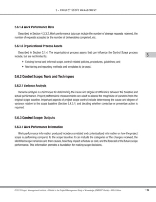 116 ©2013 Project Management Institute. A Guide to the Project Management Body of Knowledge (PMBOK®
Guide) – Fifth Edition
5 - PROJECT SCOPE MANAGEMENT
All of these group decision-making techniques can be applied to the group creativity techniques used in the
Collect Requirements process.
5.2.2.6 Questionnaires and Surveys
Questionnaires and surveys are written sets of questions designed to quickly accumulate information from a
large number of respondents. Questionnaires and/or surveys are most appropriate with varied audiences, when
a quick turnaround is needed, when respondents are geographically dispersed, and where statistical analysis is
appropriate.
5.2.2.7 Observations
Observations provide a direct way of viewing individuals in their environment and how they perform their jobs or
tasks and carry out processes. It is particularly helpful for detailed processes when the people that use the product
have difficulty or are reluctant to articulate their requirements. Observation is also known as “job shadowing.”
It is usually done externally by an observer viewing a business expert performing a job. It can also be done by
a “participant observer” who actually performs a process or procedure to experience how it is done to uncover
hidden requirements.
5.2.2.8 Prototypes
Prototyping is a method of obtaining early feedback on requirements by providing a working model of the
expected product before actually building it. Since a prototype is tangible, it allows stakeholders to experiment
with a model of the final product rather than being limited to discussing abstract representations of their
requirements. Prototypes support the concept of progressive elaboration in iterative cycles of mock-up creation,
user experimentation, feedback generation, and prototype revision. When enough feedback cycles have been
performed, the requirements obtained from the prototype are sufficiently complete to move to a design or build
phase. Storyboarding is a prototyping technique showing sequence or navigation through a series of images or
illustrations. Storyboards are used on a variety of projects in a variety of industries, such as film, advertising,
instructional design, and on agile and other software development projects. In software development, storyboards
use mock-ups to show navigation paths through webpages, screens, or other user interfaces.
5.2.2.9 Benchmarking
Benchmarking involves comparing actual or planned practices, such as processes and operations, to those
of comparable organizations to identify best practices, generate ideas for improvement, and provide a basis for
measuring performance. The organizations compared during benchmarking can be internal or external.
 