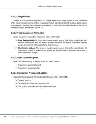 117
©2013 Project Management Institute. A Guide to the Project Management Body of Knowledge (PMBOK®
Guide) – Fifth Edition
5 - PROJECT SCOPE MANAGEMENT
5
5.2.2.10 Context Diagrams
The context diagram is an example of a scope model. Context diagrams visually depict the product scope by
showing a business system (process, equipment, computer system, etc.), and how people and other systems
(actors) interact with it. Context diagrams show inputs to the business system, the actor(s) providing the input, the
outputs from the business system, and the actor(s) receiving the output.
5.2.2.11 Document Analysis
Document analysis is used to elicit requirements by analyzing existing documentation and identifying
information relevant to the requirements. There are a wide range of documents that may be analyzed to help elicit
relevant requirements. Examples of documents that may be analyzed include, but are not limited to: business plans,
marketing literature, agreements, requests for proposal, current process flows, logical data models, business rules
repositories, application software documentation, business process or interface documentation, use cases, other
requirements documentation, problem/issue logs, policies, procedures, and regulatory documentation such as
laws, codes, or ordinances, etc.
5.2.3 Collect Requirements: Outputs
5.2.3.1 Requirements Documentation
Requirements documentation describes how individual requirements meet the business need for the project.
Requirements may start out at a high level and become progressively more detailed as more about the requirements
is known. Before being baselined, requirements need to be unambiguous (measurable and testable), traceable,
complete, consistent, and acceptable to key stakeholders.The format of a requirements document may range from
a simple document listing all the requirements categorized by stakeholder and priority, to more elaborate forms
containing an executive summary, detailed descriptions, and attachments.
Components of requirements documentation can include, but, are not limited to:
s Business requirements, including:
○ Business and project objectives for traceability;
○ Business rules for the performing organization; and
○ Guiding principles of the organization.
 