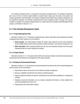 124 ©2013 Project Management Institute. A Guide to the Project Management Body of Knowledge (PMBOK®
Guide) – Fifth Edition
5 - PROJECT SCOPE MANAGEMENT
s Project exclusion. Generally identifies what is excluded from the project. Explicitly stating what is out of
scope for the project helps to manage stakeholders’ expectations.
t Constraints. A limiting factor that affects the execution of a project or process. Constraints identified with
the project scope statement list and describe the specific internal or external restrictions or limitations
associated with the project scope that affect the execution of the project, for example, a predefined
budget or any imposed dates or schedule milestones that are issued by the customer or performing
organization. When a project is performed under an agreement, contractual provisions will generally be
constraints. Information on constraints may be listed in the project scope statement or in a separate log.
t Assumptions. A factor in the planning process that is considered to be true, real, or certain, without
proof or demonstration. Also describes the potential impact of those factors if they prove to be false.
Project teams frequently identify, document, and validate assumptions as part of their planning process.
Information on assumptions may be listed in the project scope statement or in a separate log.
Although the project charter and the project scope statement are sometimes perceived as containing a certain
degree of redundancy, they are different in the level of detail contained in each. The project charter contains high-
level information, while the project scope statement contains a detailed description of the scope elements. These
elements are progressively elaborated throughout the project. Table 5-1 describes some of the key elements for
each document.
Table 5-1. Elements of the Project Charter and Project Scope Statement
Project Charter
Project purpose or justification
Measurable project objectives
and related success criteria
High-level requirements
High-level project description
High-level risks
Summary milestone schedule
Summary budget
Stakeholder list
Project approval requirements
(what constitutes success, who
decides it, who signs off)
Assigned project manager,
responsibility, and authority
level
Name and authority of the
sponsor or other person(s)
authorizing the project charter
Project Scope Statement
Project scope description
(progressively elaborated)
Acceptance criteria
Project deliverables
Project exclusions
Project constraints
Project assumptions
 
