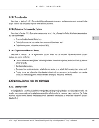 129
©2013 Project Management Institute. A Guide to the Project Management Body of Knowledge (PMBOK®
Guide) – Fifth Edition
5 - PROJECT SCOPE MANAGEMENT
5
1.0
Value Management
System Project
1.1
Needs
Assessment
1.2
Standards
Development
1.3
Systems
Engineering
1.4
Project
Management
The WBS is illustrative only. It is not intended to represent the full project scope of any specific project,
nor to imply that this is the only way to organize a WBS on this type of project.
1.1.1.1
Components
Identification
1.1.2.1
Gap
Assessment
1.1.3.1
Alternatives
Identification
1.1.4
System Requirements
Development
1.1.3
Alternatives
Development
1.1.2
Requirements
Determination
1.1.1
Current System
Audit
1.1.1.2
Components
Analysis
1.1.2.2
Requirements
Changes Identification
1.1.3.2
Alternatives
Analysis
Figure 5-11. Sample WBS Decomposed Down Through Work Packages
A WBS structure may be created through various approaches. Some of the popular methods include the top-
down approach, the use of organization-specific guidelines, and the use of WBS templates. A bottom-up approach
can be used during the integration of subcomponents.The WBS structure can be represented in a number of forms,
such as:
s Using phases of the project life cycle as the second level of decomposition, with the product and project
deliverables inserted at the third level, as shown in Figure 5-12;
s Using major deliverables as the second level of decomposition, as shown in Figure 5-13; and
s Incorporating subcomponents which may be developed by organizations outside the project team, such
as contracted work.The seller then develops the supporting contract WBS as part of the contracted work.
 