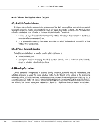 140 ©2013 Project Management Institute. A Guide to the Project Management Body of Knowledge (PMBOK®
Guide) – Fifth Edition
5 - PROJECT SCOPE MANAGEMENT
5.6.3.2 Change Requests
Analysis of scope performance can result in a change request to the scope baseline or other components
of the project management plan. Change requests can include preventive or corrective actions, defect repairs,
or enhancement requests. Change requests are processed for review and disposition according to the Perform
Integrated Change Control process (Section 4.5).
5.6.3.3 Project Management Plan Updates
Project management plan updates may include, but are not limited to:
s Scope Baseline Updates. If the approved change requests have an effect on the project scope, then
the scope statement, the WBS, and the WBS dictionary are revised and reissued to reflect the approved
changes through Perform Integrated Change Control process.
t Other Baseline Updates. If the approved change requests have an effect on the project besides the
project scope, then the corresponding cost baseline and schedule baselines are revised and reissued to
reflect the approved changes.
5.6.3.4 Project Documents Updates
Project documents that may be updated include, but are not limited to:
s Requirements documentation, and
s Requirements traceability matrix.
5.6.3.5 Organizational Process Assets Updates
Organizational process assets that may be updated include, but are not limited to:
s Causes of variances,
s Corrective action chosen and the reasons, and
s Other types of lessons learned from project scope control.
 