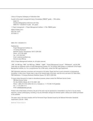 ISBN: 978-1-935589-67-9
Published by:
Project Management Institute, Inc.
14 Campus Boulevard
Newtown Square, Pennsylvania 19073-3299 USA
Phone: +610-356-4600
Fax: +610-356-4647
Email: customercare@pmi.org
Internet: www.PMI.org
©2013 Project Management Institute, Inc. All rights reserved.
“PMI”, the PMI logo, “PMP”, the PMP logo, “PMBOK”, “PgMP”, “Project Management Journal”, “PM Network”, and the PMI
Today logo are registered marks of Project Management Institute, Inc. The Quarter Globe Design is a trademark of the Project
Management Institute, Inc. For a comprehensive list of PMI marks, contact the PMI Legal Department.
PMI Publications welcomes corrections and comments on its books. Please feel free to send comments on typographical,
formatting, or other errors. Simply make a copy of the relevant page of the book, mark the error, and send it to: Book Editor,
PMI Publications, 14 Campus Boulevard, Newtown Square, PA 19073-3299 USA.
To inquire about discounts for resale or educational purposes, please contact the PMI Book Service Center.
PMI Book Service Center
P.O. Box 932683, Atlanta, GA 31193-2683 USA
Phone: 1-866-276-4764 (within the U.S. or Canada) or +1-770-280-4129 (globally)
Fax: +1-770-280-4113
Email: info@bookorders.pmi.org
Printed in the United States of America. No part of this work may be reproduced or transmitted in any form or by any means,
electronic, manual, photocopying, recording, or by any information storage and retrieval system, without prior written permission
of the publisher.
The paper used in this book complies with the Permanent Paper Standard issued by the National Information Standards
Organization (Z39.48—1984).
10 9 8 7 6 5 4 3 2 1
Library of Congress Cataloging-in-Publication Data
A guide to the project management body of knowledge (PMBOK®
guide). -- Fifth edition.
pages cm
Includes bibliographical references and index.
ISBN 978-1-935589-67-9 (pbk. : alk. paper)
1. Project management. I. Project Management Institute. II. Title: PMBOK guide.
HD69.P75G845 2013
658.4’04--dc23
2012046112
 