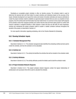 141
©2013 Project Management Institute. A Guide to the Project Management Body of Knowledge (PMBOK®
Guide) – Fifth Edition
6 - PROJECT TIME MANAGEMENT
6
PROJECT TIME MANAGEMENT
Project Time Management includes the processes required to manage the timely completion of the project.
Figure 6-1 provides an overview of the Project Time Management processes, which are as follows:
6.1 PlanScheduleManagement—Theprocessofestablishingthepolicies,procedures,anddocumentation
for planning, developing, managing, executing, and controlling the project schedule.
6.2 Define Activities—The process of identifying and documenting the specific actions to be performed
to produce the project deliverables.
6.3 Sequence Activities—The process of identifying and documenting relationships among the project
activities.
6.4 Estimate Activity Resources—The process of estimating the type and quantities of material, human
resources, equipment, or supplies required to perform each activity.
6.5 Estimate Activity Durations—The process of estimating the number of work periods needed to
complete individual activities with estimated resources.
6.6 Develop Schedule—The process of analyzing activity sequences, durations, resource requirements,
and schedule constraints to create the project schedule model.
6.7 Control Schedule—The process of monitoring the status of project activities to update project
progress and manage changes to the schedule baseline to achieve the plan.
6
6
 