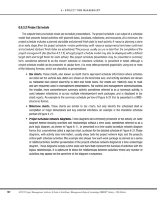 146 ©2013 Project Management Institute. A Guide to the Project Management Body of Knowledge (PMBOK®
Guide) – Fifth Edition
6 - PROJECT TIME MANAGEMENT
The schedule management plan is a component of the project management plan. The schedule management
plan may be formal or informal, highly detailed or broadly framed, based upon the needs of the project, and
includes appropriate control thresholds. The schedule management plan defines how schedule contingencies will
be reported and assessed. The schedule management plan may be updated to reflect a change in the way the
schedule is managed. The schedule management plan is a major input into the Develop Project Management Plan
process, as referenced in Section 6.1.3.1.
6.1.1 Plan Schedule Management: Inputs
6.1.1.1 Project Management Plan
Described in Section 4.2.3.1. The project management plan contains information used to develop the schedule
management plan which includes, but is not limited to:
s Scope baseline. The scope baseline includes the project scope statement and the work breakdown
structure (WBS) details used for defining activities, duration estimation, and schedule management; and
t Other information. Other scheduling related cost, risk, and communications decisions from the project
management plan are used to develop the schedule.
6.1.1.2 Project Charter
Described in Section 4.1.3.1.The project charter defines the summary milestone schedule and project approval
requirements that will influence the management of the project schedule.
6.1.1.3 Enterprise Environmental Factors
Described in Section 2.1.5.The enterprise environmental factors that influence the Plan Schedule Management
process include, but are not limited to:
s Organizational culture and structure can all influence schedule management;
s Resource availability and skills that may influence schedule planning;
s Project management software provides the scheduling tool and alternative possibilities for managing the
schedule;
s Published commercial information, such as resource productivity information, is often available from
commercial databases that track; and
s Organizational work authorization systems.
 