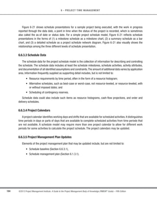 148 ©2013 Project Management Institute. A Guide to the Project Management Body of Knowledge (PMBOK®
Guide) – Fifth Edition
6 - PROJECT TIME MANAGEMENT
Organizational policies and procedures may influence which scheduling techniques are employed in these
decisions. Techniques may include, but are not limited to, rolling wave planning (Section 6.2.2.2), leads and lags
(Section 6.3.2.3), alternatives analysis (Section 6.4.2.2), and methods for reviewing schedule performance (Section
6.7.2.1).
6.1.2.3 Meetings
Project teams may hold planning meetings to develop the schedule management plan. Participants at these
meetings may include the project manager, the project sponsor, selected project team members, selected
stakeholders, anyone with responsibility for schedule planning or execution, and others as needed.
6.1.3 Plan Schedule Management: Outputs
6.1.3.1 Schedule Management Plan
A component of the project management plan that establishes the criteria and the activities for developing,
monitoring, and controlling the schedule.The schedule management plan may be formal or informal, highly detailed
or broadly framed, based upon the needs of the project, and includes appropriate control thresholds.
For example, the schedule management plan can establish the following:
t Project schedule model development. The scheduling methodology and the scheduling tool to be used
in the development of the project schedule model are specified.
s Level of accuracy. The acceptable range used in determining realistic activity duration estimates is
specified and may include an amount for contingencies.
t Units of measure. Each unit used in measurements (such as staff hours, staff days, or weeks for time
measures, or meters, liters, tons, kilometers, or cubic yards for quantity measures) is defined for each of
the resources.
s Organizational procedures links. The WBS (Section 5.4) provides the framework for the schedule
management plan, allowing for consistency with the estimates and resulting schedules.
t Project schedule model maintenance. The process used to update the status and record progress of
the project in the schedule model during the execution of the project is defined.
t Controlthresholds.Variancethresholdsformonitoringscheduleperformancemaybespecifiedtoindicate
an agreed-upon amount of variation to be allowed before some action needs to be taken. Thresholds are
typically expressed as percentage deviations from the parameters established in the baseline plan.
 