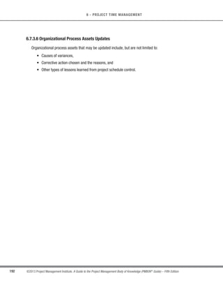 152 ©2013 Project Management Institute. A Guide to the Project Management Body of Knowledge (PMBOK®
Guide) – Fifth Edition
6 - PROJECT TIME MANAGEMENT
The activity list, WBS, and WBS dictionary can be developed either sequentially or concurrently, with the WBS
and WBS dictionary as the basis for development of the final activity list. Each work package within the WBS is
decomposed into the activities required to produce the work package deliverables. Involving team members in the
decomposition can lead to better and more accurate results.
6.2.2.2 Rolling Wave Planning
Rolling wave planning is an iterative planning technique in which the work to be accomplished in the near term
is planned in detail, while the work in the future is planned at a higher level. It is a form of progressive elaboration.
Therefore, work can exist at various levels of detail depending on where it is in the project life cycle. During early
strategic planning, when information is less defined, work packages may be decomposed to the known level of
detail. As more is known about the upcoming events in the near term, work packages can be decomposed into
activities.
6.2.2.3 Expert Judgment
Project team members or other experts, who are experienced and skilled in developing detailed project scope
statements, the WBS, and project schedules, can provide expertise in defining activities.
6.2.3 Define Activities: Outputs
6.2.3.1 Activity List
The activity list is a comprehensive list that includes all schedule activities required on the project. The activity
list also includes the activity identifier and a scope of work description for each activity in sufficient detail to ensure
that project team members understand what work is required to be completed. Each activity should have a unique
title that describes its place in the schedule, even if that activity title is displayed outside the context of the project
schedule.
 