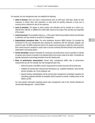 155
©2013 Project Management Institute. A Guide to the Project Management Body of Knowledge (PMBOK®
Guide) – Fifth Edition
6 - PROJECT TIME MANAGEMENT
6
6.3.1.2 Activity List
Described in Section 6.2.3.1. The activity list contains all schedule activities required on the project, which
are to be sequenced. Dependencies and other constraints for these activities can influence the sequencing of the
activities.
6.3.1.3 Activity Attributes
Described in Section 6.2.3.2. Activity attributes may describe a necessary sequence of events or defined
predecessor or successor relationships.
6.3.1.4 Milestone List
Described in Section 6.2.3.3. The milestone list may have scheduled dates for specific milestones, which may
influence the way activities are sequenced.
6.3.1.5 Project Scope Statement
Described in Section 5.3.3.1.The project scope statement contains the product scope description,which includes
product characteristics that may affect activity sequencing, such as the physical layout of a plant to be constructed
or subsystem interfaces on a software project. Other information from the project scope statement including project
deliverables, project constraints, and project assumptions may also affect activity sequencing. While these effects
are often apparent in the activity list, the product scope description is generally reviewed to ensure accuracy.
6.3.1.6 Enterprise Environmental Factors
Described in Section 2.1.5. Enterprise environmental factors that influence the Sequence Activities process
include, but are not limited to:
s Government or industry standards,
s Project management information system (PMIS),
s Scheduling tool, and
s Company work authorization systems.
 