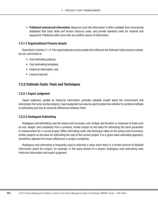 160 ©2013 Project Management Institute. A Guide to the Project Management Body of Knowledge (PMBOK®
Guide) – Fifth Edition
6 - PROJECT TIME MANAGEMENT
A B
C D E
Begin H F G End
I J
K L
FF
FS + 15
SS + 10
SS
Figure 6-11. Project Schedule Network Diagram
6.3.3.2 Project Documents Updates
Project documents that may be updated include, but are not limited to:
s Activity lists,
s Activity attributes,
s Milestone list, and
s Risk register.
6.4 Estimate Activity Resources
Estimate Activity Resources is the process of estimating the type and quantities of material, human
resources, equipment, or supplies required to perform each activity. The key benefit of this process is that it
identifies the type, quantity, and characteristics of resources required to complete the activity which allows
more accurate cost and duration estimates. The inputs, tools and techniques, and outputs of this process are
depicted in Figure 6-12. Figure 6-13 depicts the data flow diagram of the process.
 