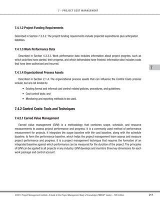 162 ©2013 Project Management Institute. A Guide to the Project Management Body of Knowledge (PMBOK®
Guide) – Fifth Edition
6 - PROJECT TIME MANAGEMENT
The Estimate Activity Resources process is closely coordinated with the Estimate Costs process (Section 7.2).
For example:
s A construction project team will need to be familiar with local building codes. Such knowledge is often
readily available from local sellers. However, if the local labor pool lacks experience with unusual or
specialized construction techniques, the additional cost for a consultant may be the most effective way
to secure knowledge of the local building codes.
s An automotive design team will need to be familiar with the latest in automated assembly techniques.
The requisite knowledge might be obtained by hiring a consultant, by sending a designer to a seminar on
robotics, or by including someone from manufacturing as a member of the project team.
6.4.1 Estimate Activity Resources: Inputs
6.4.1.1 Schedule Management Plan
Described in Section 6.1.3.1. The schedule management plan identifies the level of accuracy and the units of
measure for the resources to be estimated.
6.4.1.2 Activity List
Described in Section 6.2.3.1. The activity list identifies the activities which will need resources.
6.4.1.3 Activity Attributes
Described in Section 6.2.3.2. The activity attributes provide the primary data input for use in estimating those
resources required for each activity in the activity list.
 