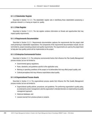 168 ©2013 Project Management Institute. A Guide to the Project Management Body of Knowledge (PMBOK®
Guide) – Fifth Edition
6 - PROJECT TIME MANAGEMENT
6.5.1.5 Resource Calendars
Described in Section 6.4.1.4. The resource calendars influence the duration of schedule activities due to the
availability of specific resources, type of resources, and resources with specific attributes. For example, when staff
members are assigned to an activity on a full-time basis, in general, a skilled staff member can be expected to
complete a given activity in less time than a relatively less-skilled staff member.
6.5.1.6 Project Scope Statement
Described in Section 5.3.3.1.The assumptions and constraints from the project scope statement are considered
when estimating the activity durations. Examples of assumptions include, but are not limited to:
s Existing conditions,
s Availability of information, and
s Length of the reporting periods.
Examples of constraints include, but are not limited to:
s Available skilled resources, and
s Contract terms and requirements.
6.5.1.7 Risk Register
Described in Section 11.2.3.1. The risk register provides the list of risks, along with the results of risk analysis
and risk response planning. Updates to the risk register are included with project document updates described in
Section 11.5.3.2.
6.5.1.8 Resource Breakdown Structure
Described in Section 6.4.3.2.The resource breakdown structure provides a hierarchical structure of the identified
resources by resource category and resource type.
 