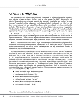 2 ©2013 Project Management Institute. A Guide to the Project Management Body of Knowledge (PMBOK®
Guide) – Fifth Edition
1 - INTRODUCTION
1.1 Purpose of the PMBOK®
Guide
The acceptance of project management as a profession indicates that the application of knowledge, processes,
skills, tools, and techniques can have a significant impact on project success. The PMBOK®
Guide identifies that
subset of the project management body of knowledge that is generally recognized as good practice. “Generally
recognized” means the knowledge and practices described are applicable to most projects most of the time, and
there is consensus about their value and usefulness. “Good practice” means there is general agreement that the
application of the knowledge, skills, tools, and techniques can enhance the chances of success over many projects.
“Good practice” does not mean that the knowledge described should always be applied uniformly to all projects; the
organization and/or project management team is responsible for determining what is appropriate for any given project.
The PMBOK®
Guide also provides and promotes a common vocabulary within the project management
profession for using and applying project management concepts. A common vocabulary is an essential element of
a professional discipline.The PMI Lexicon of Project Management Terms [1]1
provides the foundational professional
vocabulary that can be consistently used by project, program, and portfolio managers and other stakeholders.
Annex A1 is a foundational reference for PMI’s project management professional development programs. Annex
A1 continues to evolve along with the profession, and is therefore not all-inclusive; this standard is a guide rather
than a specific methodology. One can use different methodologies and tools (e.g., agile, waterfall, PRINCE2) to
implement the project management framework.
In addition to the standards that establish guidelines for project management processes,the Project Management
Institute Code of Ethics and Professional Conduct [2] guides practitioners of the profession and describes the
expectations that practitioners should hold for themselves and others. The Project Management Institute Code
of Ethics and Professional Conduct is specific about the basic obligation of responsibility, respect, fairness, and
honesty. It requires that practitioners demonstrate a commitment to ethical and professional conduct. It carries
the obligation to comply with laws, regulations, and organizational and professional policies. Practitioners come
from diverse backgrounds and cultures, and the Project Management Institute Code of Ethics and Professional
Conduct applies globally. When interacting with any stakeholder, practitioners should be committed to honest,
responsible, fair practices and respectful dealings.Acceptance of the code is essential for project managers, and is
a requirement for the following PMI®
exams:
s Certified Associate in Project Management (CAPM)®
s Project Management Professional (PMP)®
s Program Management Professional (PgMP)®
s PMI Agile Certified Practitioner (PMI-ACP)SM
s PMI Risk Management Professional (PMI-RMP)®
s PMI Scheduling Professional (PMI-SP)®
1
The numbers in brackets refer to the list of references at the end of this standard.
 